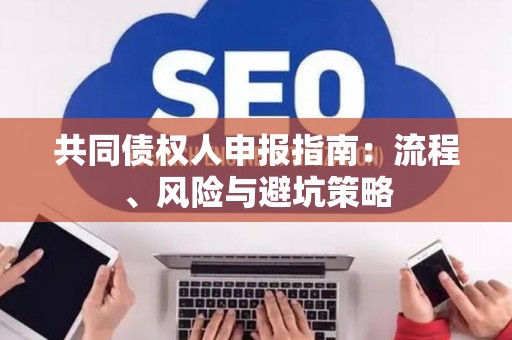 共同债权人申报指南:流程、风险与避坑策略 共同债权人申报指南:流程、风险与避坑策略
